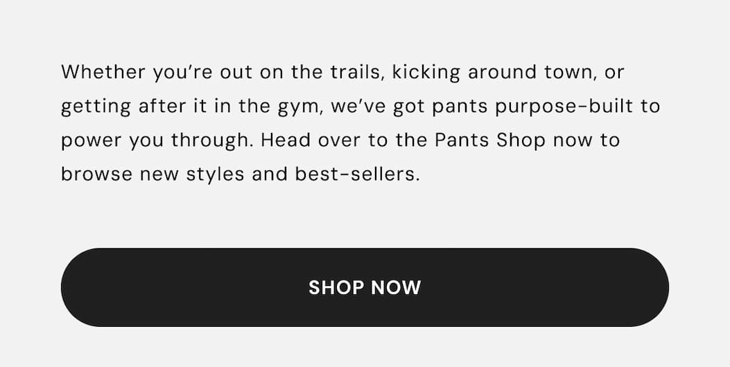 Whether you’re out on the trails, kicking around town, or getting after it in the gym, we’ve got pants purpose-built to power you through. Head over to the Pants Shop now to browse new styles and best-sellers.