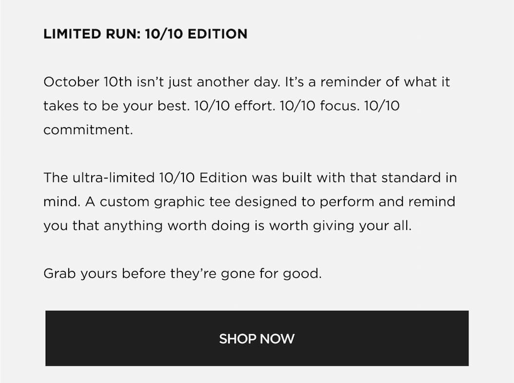 LIMITED RUN: 10/10 EDITION October 10th isn't just another day. It's a reminder of what it takes to be your best. 10/10 effort. 10/10 focus. 10/10 commitment. The ultra-limited 10/10 Edition was built with that standard in mind. A custom graphic tee designed to perform and remind you that anything worth doing is worth giving your all. Grab yours before they're gone for good. | SHOP NOW LIMITED RUN: 10/10 EDITION October 10th isn't just another day. It's a reminder of what it takes to be your best. 10/10 effort. 10/10 focus. 10/10 commitment. The ultra-limited 10/10 Edition was built with that standard in mind. A custom graphic tee designed to perform and remind you that anything worth doing is worth giving your all. Grab yours before they're gone for good. | SHOP NOW