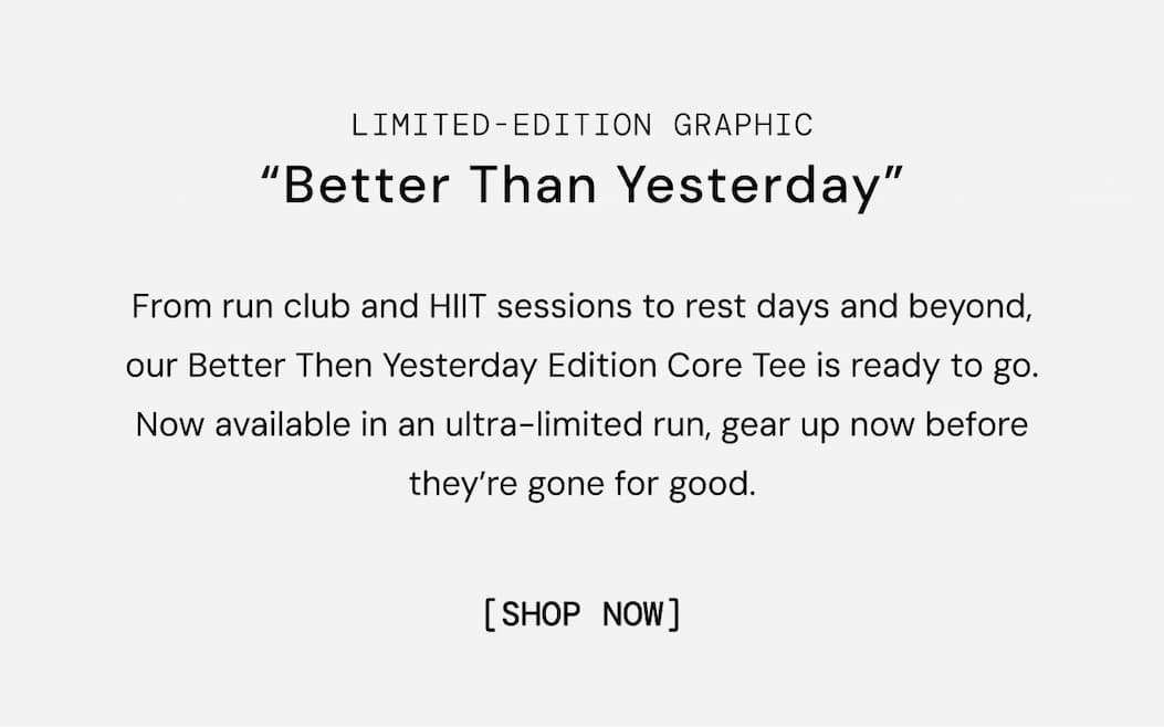 From run club and HIIT sessions to rest days and beyond, our Better Then Yesterday Edition Core Tee is ready to go. Now available in an ultra-limited run, gear up now before they’re gone for good. Shop Now