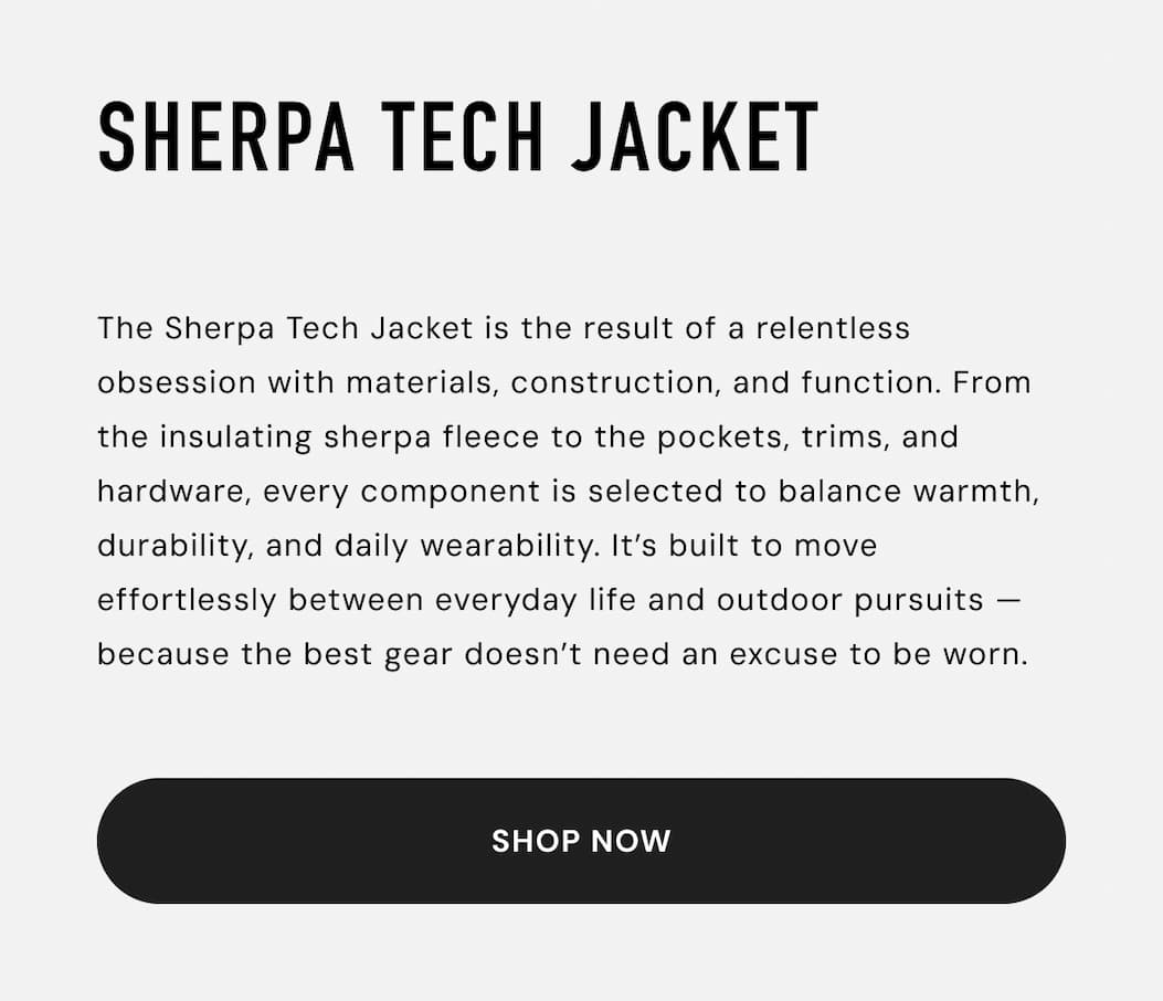 Shop the Sherpa Tech Jacket: The Sherpa Tech Jacket is the result of a relentless obsession with materials, construction, and function. From the insulating sherpa fleece to the pockets, trims, and hardware, every component is selected to balance warmth, durability, and daily wearability. It’s built to move effortlessly between everyday life and outdoor pursuits — because the best gear doesn’t need an excuse to be worn.
