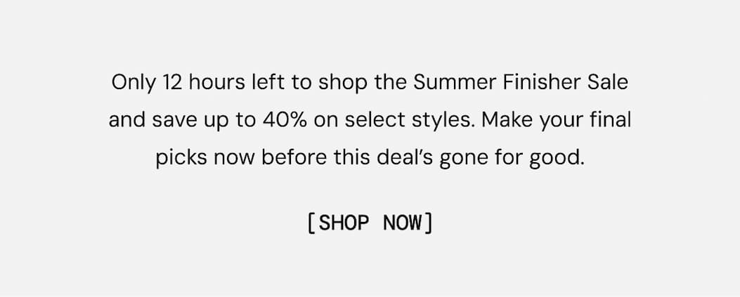Only 12 hours left to shop the Summer Finisher Sale and save up to 40% on select styles. Make your final picks now before this deal’s gone for good. Shop Now