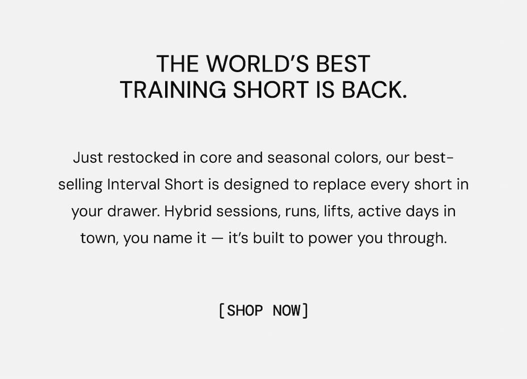 The world's best training short is back: Just restocked in core and seasonal colors, our best-selling Interval Short is designed to replace every short in your drawer. Hybrid sessions, runs, lifts, active days in town, you name it — it’s built to power you through. Shop Now