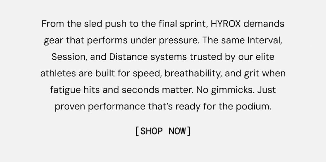 From the sled push to the final sprint, HYROX demands gear that performs under pressure. The same Interval, Session, and Distance systems trusted by our elite athletes are built for speed, breathability, and grit when fatigue hits and seconds matter. No gimmicks. Just proven performance that’s ready for the podium. SHOP NOW