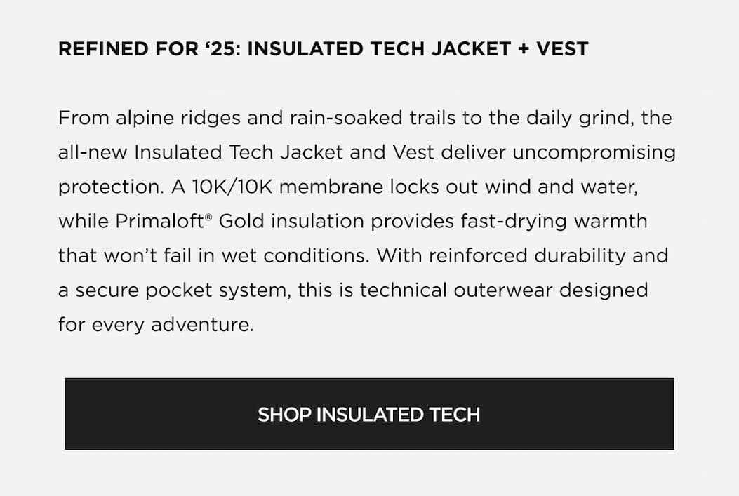 REFINED FOR '25: INSULATED TECH JACKET + VEST From alpine ridges and rain-soaked trails to the daily grind, the all-new Insulated Tech Jacket and Vest deliver uncompromising protection. A 10K/10K membrane locks out wind and water, while Primaloft® Gold insulation provides fast-drying warmth that won't fail in wet conditions. With reinforced durability and a secure pocket system, this is technical outerwear designed for every adventure. | SHOP INSULATED TECH