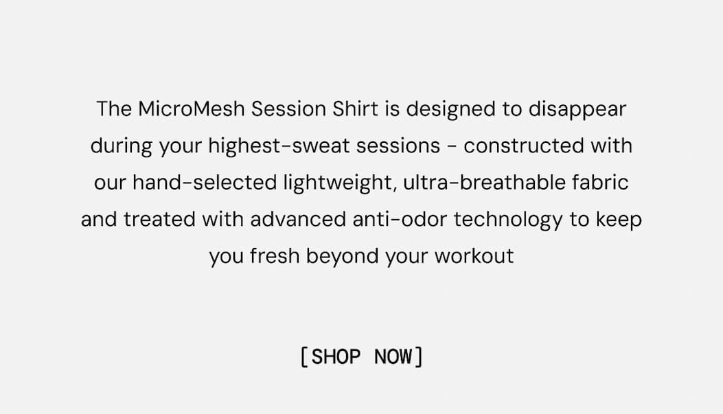 The MicroMesh Session Shirt is designed to disappear during your highest-sweat sessions - constructed with our hand-selected lightweight, ultra-breathable fabric and treated with advanced anti-odor technology to keep you fresh beyond your workout. Shop Now