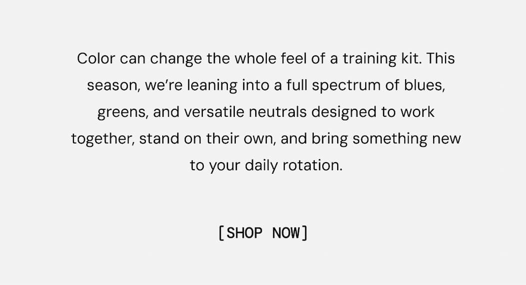 Color can change the whole feel of a training kit. This season, we’re leaning into a full spectrum of blues, greens, and versatile neutrals designed to work together, stand on their own, and bring something new to your daily rotation.