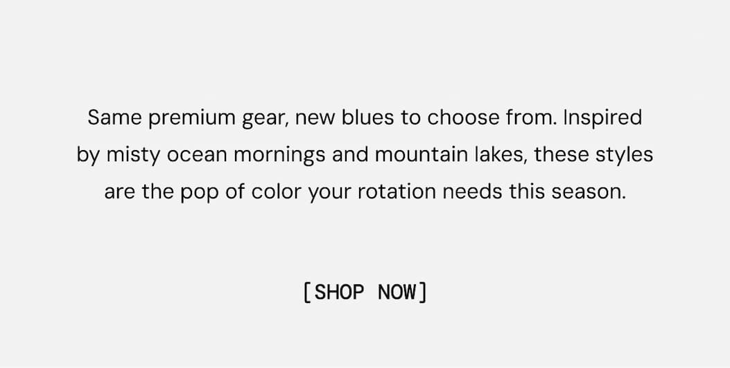 Same premium gear, new blues to choose from. Inspired by misty ocean mornings and mountain lakes, these styles are the pop of color your rotation needs this season. Shop Now