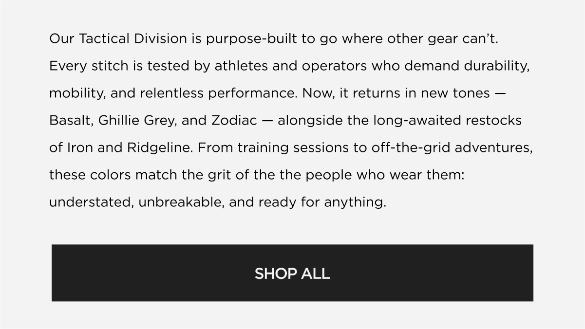 Our Tactical Division is purpose-built to go where other gear can't. Every stitch is tested by athletes and operators who demand durability, mobility, and relentless performance. Now, it returns in new tones Basalt and Ghillie Grey - alongside the long-awaited restock of Iron. From training sessions to off-the-grid adventures, these colors match the grit of the the people who wear them: understated, unbreakable, and ready for anything. | SHOP ALL Our Tactical Division is purpose-built to go where other gear can't. Every stitch is tested by athletes and operators who demand durability, mobility, and relentless performance. Now, it returns in new tones Basalt and Ghillie Grey - alongside the long-awaited restock of Iron. From training sessions to off-the-grid adventures, these colors match the grit of the the people who wear them: understated, unbreakable, and ready for anything. | SHOP ALL