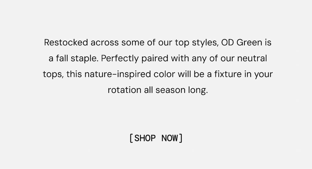 Body Copy:  Inspired by the landscapes we live to explore, OD Green is one of our best-selling colors across performance and outdoor essentials. Show now.