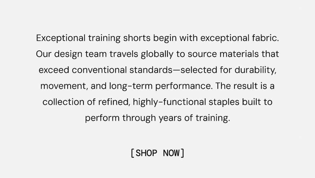 Exceptional training shorts begin with exceptional fabric. Our design team travels globally to source materials that exceed conventional standards—selected for durability, movement, and long-term performance. The result is a collection of refined, highly-functional staples built to perform through years of training.