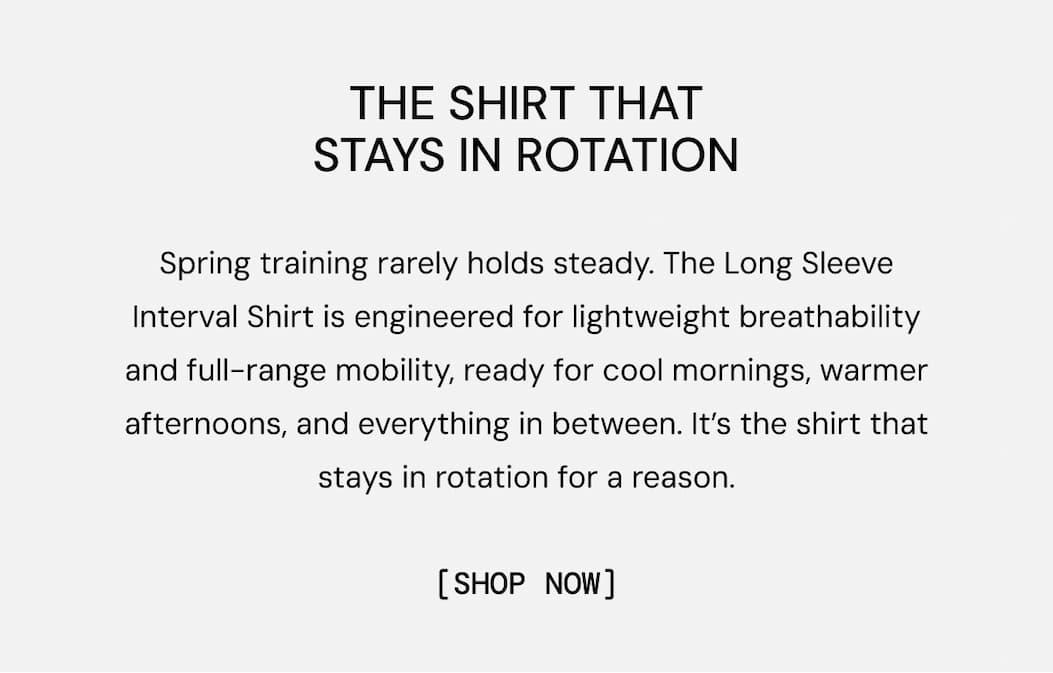 The Shirt That Stays in Rotation: Spring training rarely holds steady. The Long Sleeve Interval Shirt is engineered for lightweight breathability and full-range mobility, ready for cool mornings, warmer afternoons, and everything in between. It’s the shirt that stays in rotation for a reason.