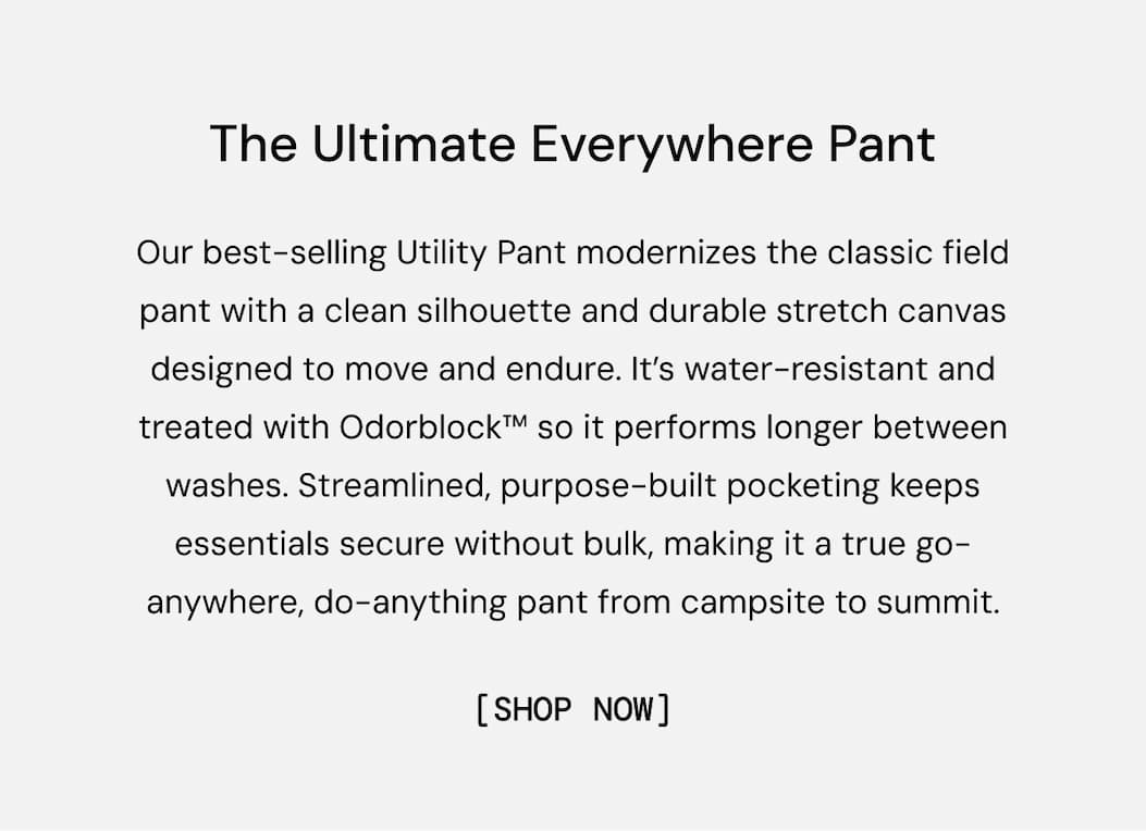 The Ultimate Everywhere Pant: Our best-selling Utility Pant modernizes the classic field pant with a clean silhouette and durable stretch canvas designed to move and endure. It’s water-resistant and treated with Odorblock™ so it performs longer between washes. Streamlined, purpose-built pocketing keeps essentials secure without bulk, making it a true go-anywhere, do-anything pant from campsite to summit. Shop Utility Pant Now