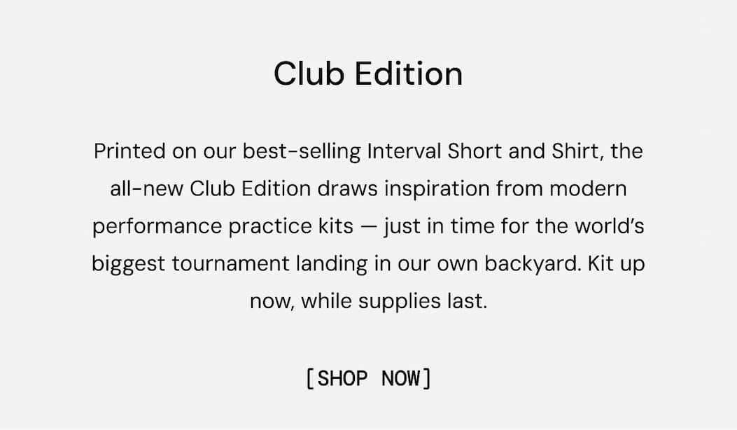 Club Edition: Printed on our best-selling Interval Short and Shirt, the all-new Club Edition draws inspiration from modern performance practice kits — just in time for the world’s biggest tournament landing in our own backyard. Kit up now, while supplies last. Shop Now