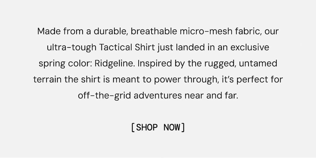 Made from a durable, breathable micro-mesh fabric, our ultra-tough Tactical Shirt just landed in an exclusive spring color: Ridgeline. Inspired by the rugged, untamed terrain the shirt is meant to power through, it’s perfect for off-the-grid adventures near and far. 