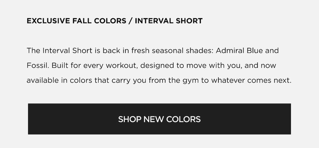 The Interval Short is back in fresh seasonal shades: Admiral Blue and Fossil. Built for every workout, designed to move with you, and now available in colors that carry you from the gym to whatever comes next. SHOP NEW COLORS The Interval Short is back in fresh seasonal shades: Admiral Blue and Fossil. Built for every workout, designed to move with you, and now available in colors that carry you from the gym to whatever comes next. SHOP NEW COLORS