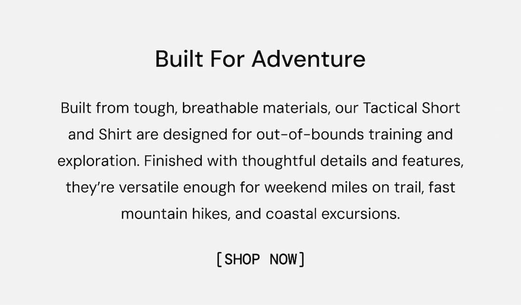 Built For Adventure: Built from tough, breathable materials, our Tactical Short and Shirt are designed for out-of-bounds training and exploration. Finished with thoughtful details and features, they’re versatile enough for weekend miles on trail, fast mountain hikes, and coastal excursions.