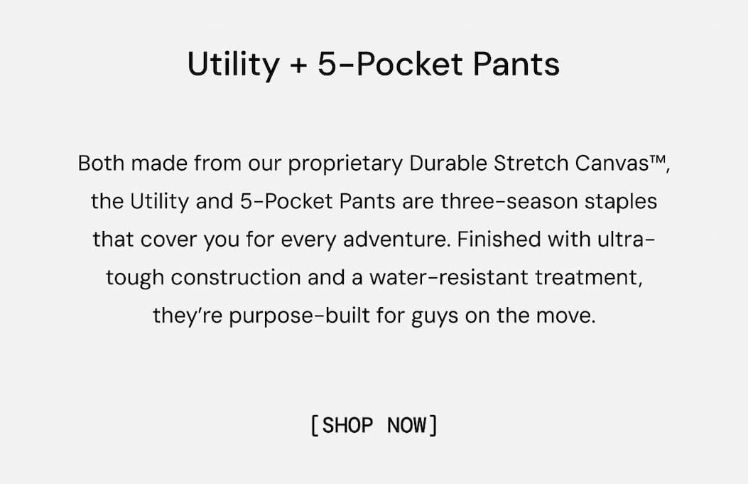 Utility + 5-Pocket Pants: Both made from our proprietary Durable Stretch Canvas™, the Utility and 5-Pocket Pants are three-season staples that cover you for every adventure. Finished with ultra-tough construction and a water-resistant treatment, they’re purpose-built for guys on the move.