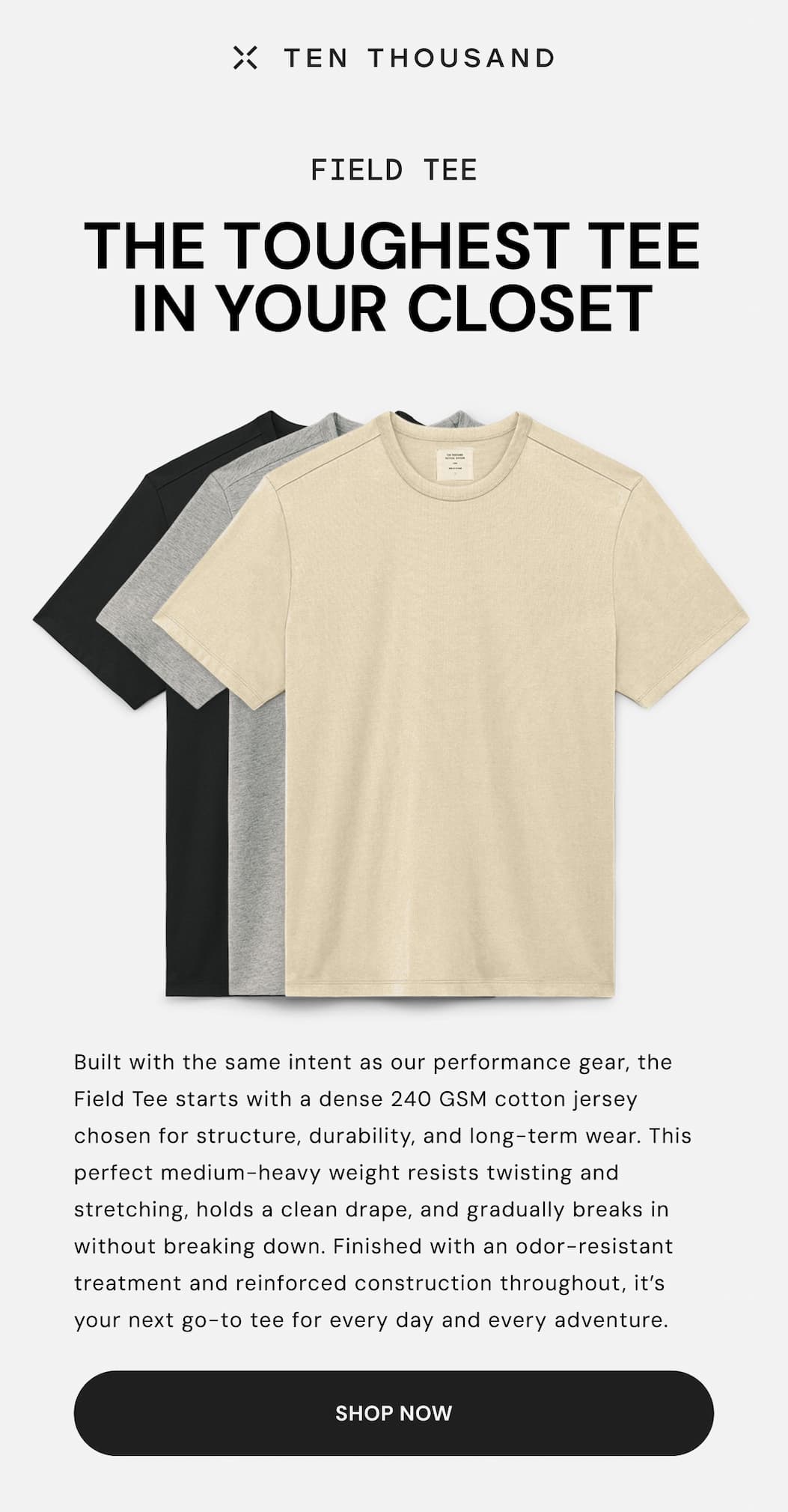 Ten Thousand: Built with the same intent as our performance gear, the Field Tee starts with a dense 240 GSM cotton jersey chosen for structure, durability, and long-term wear. This perfect medium-heavy weight resists twisting and stretching, holds a clean drape, and gradually breaks in without breaking down. Finished with an odor-resistant treatment and reinforced construction throughout, it’s your next go-to tee for every day and every adventure.