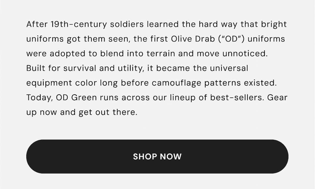 After 19th-century soldiers learned the hard way that bright uniforms got them seen, the first Olive Drab (“OD”) uniforms were adopted to blend into terrain and move unnoticed. Built for survival and utility, it became the universal equipment color long before camouflage patterns existed. Today, OD Green runs across our lineup of best-sellers. Gear up now and get out there.