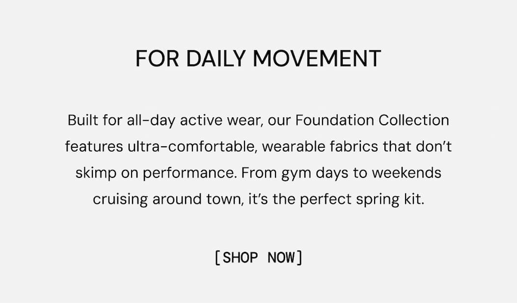 For Daily Movement: Built for all-day active wear, our Foundation Collection features ultra-comfortable, wearable fabrics that don’t skimp on performance. From gym days to weekends cruising around town, it’s the perfect spring kit.