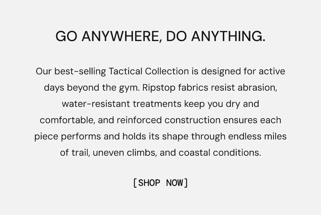 Go Anywhere. Do Anything: Our best-selling Tactical Collection is designed for active days beyond the gym. Ripstop fabrics resist abrasion, water-resistant treatments keep you dry and comfortable, and reinforced construction ensures each piece performs and holds its shape through endless miles of trail, uneven climbs, and coastal conditions.