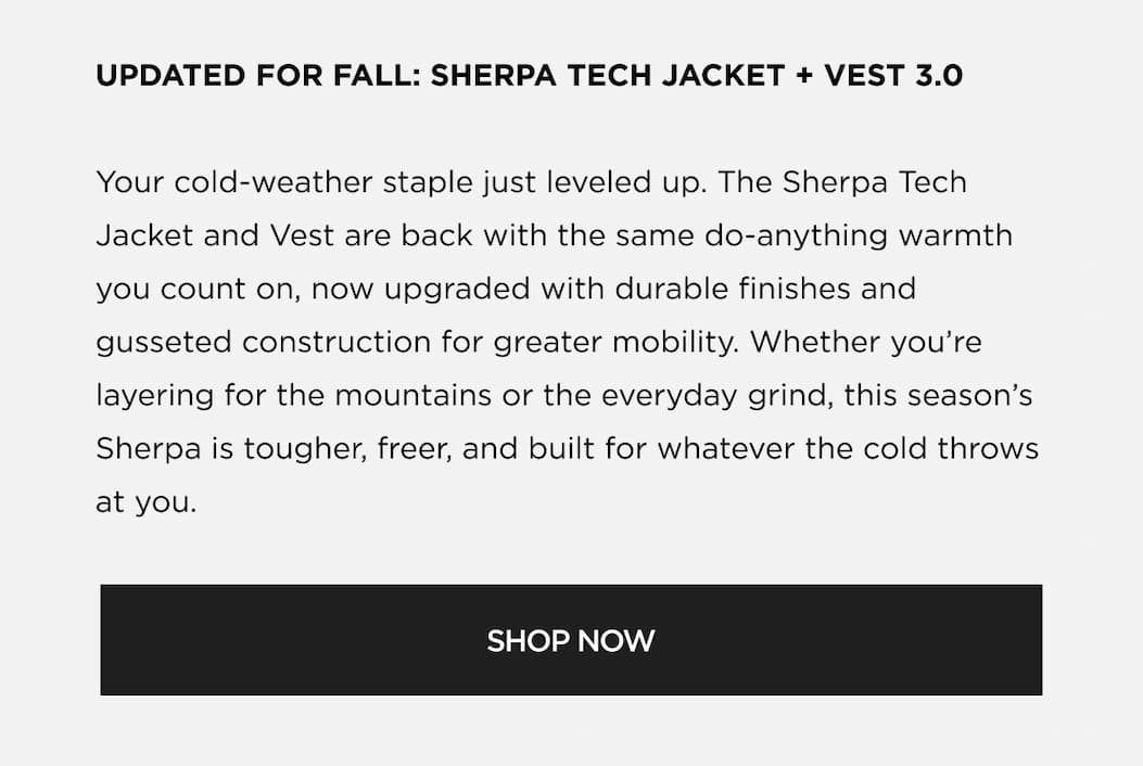 UPDATED FOR FALL: SHERPA TECH JACKET + VEST 3.0 Your cold-weather staple just leveled up. The Sherpa Tech Jacket and Vest are back with the same do-anything warmth you count on, now upgraded with durable finishes and gusseted construction for greater mobility. Whether you're layering for the mountains or the everyday grind, this season's Sherpa is tougher, freer, and built for whatever the cold throws at you. SHOP NOW