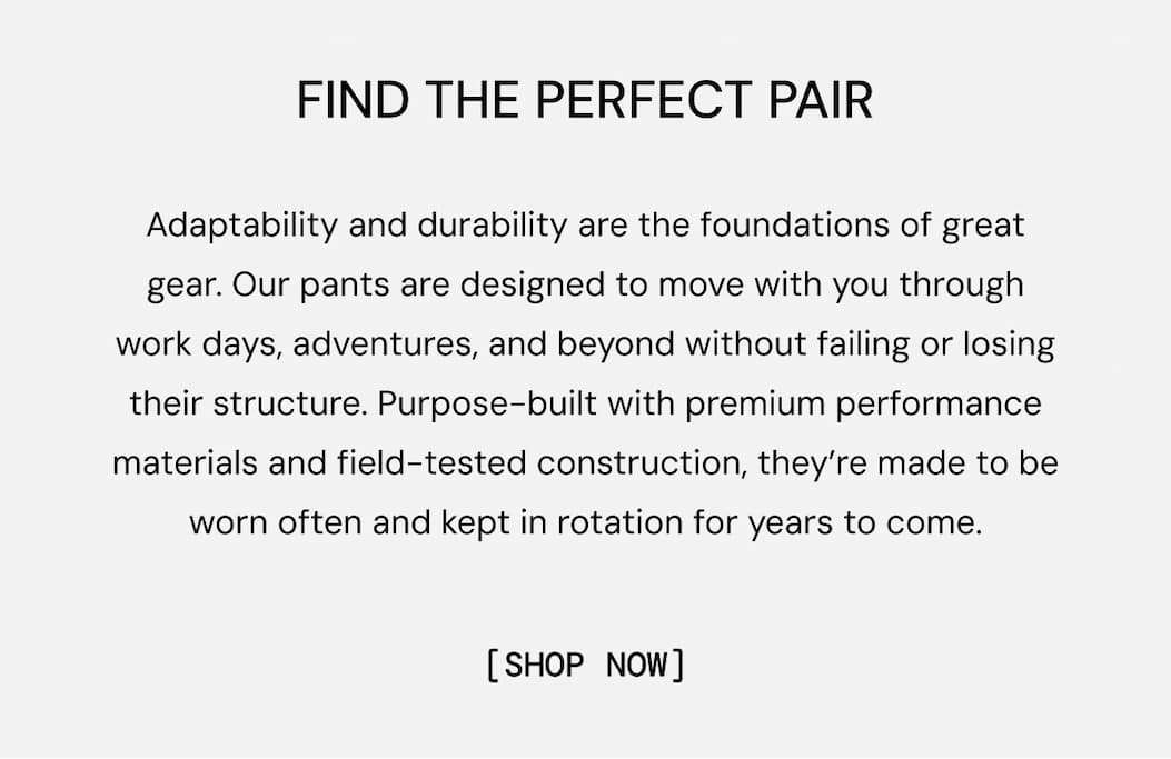 Find the Perfect Pair: Adaptability and durability are the foundations of great gear. Our pants are designed to move with you through work days, adventures, and beyond without failing or losing their structure. Purpose-built with premium performance materials and field-tested construction, they’re made to be worn often and kept in rotation for years to come.
