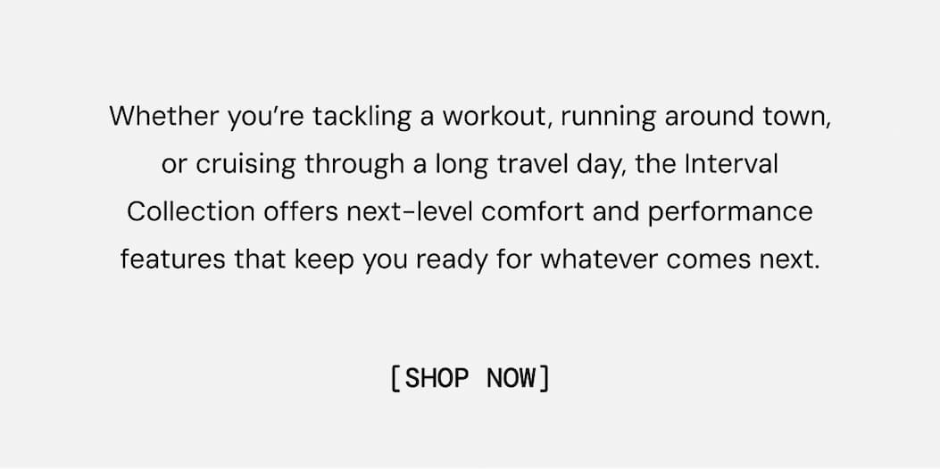 Whether you’re tackling a workout, running around town, or cruising through a long travel day, the Interval Collection offers next-level comfort and performance features that keep you ready for whatever comes next.