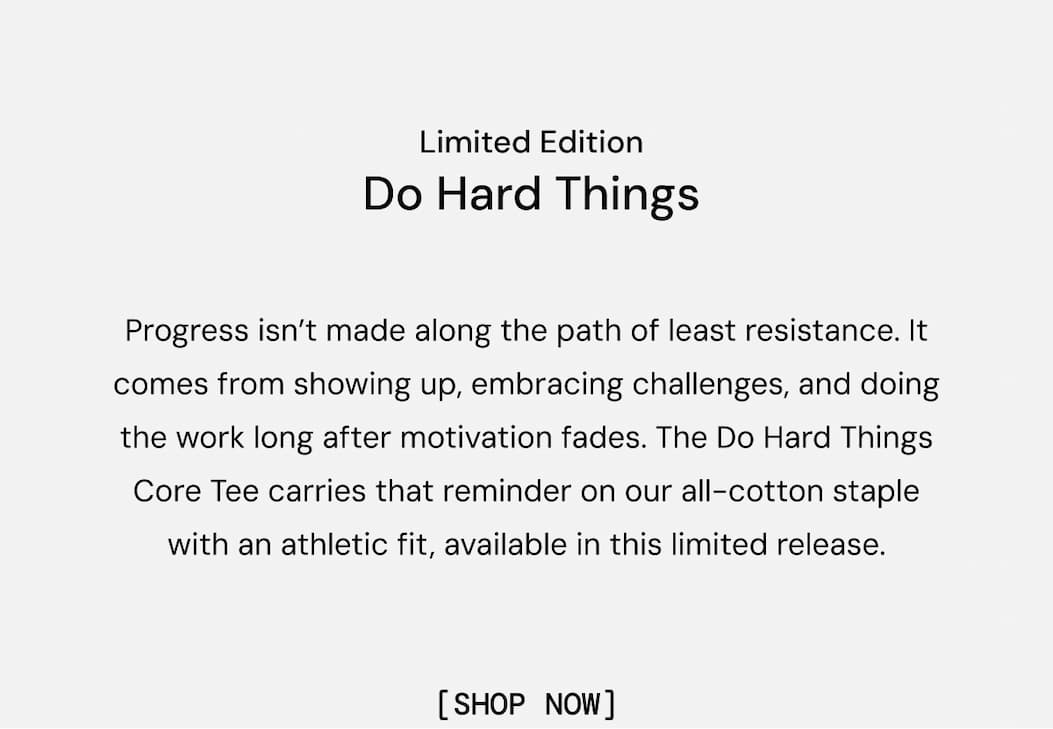 Limited Edition: Do Hard Things. Progress isn’t made along the path of least resistance. It comes from showing up, embracing challenges, and doing the work long after motivation fades. The Do Hard Things Core Tee carries that reminder on our all-cotton staple with an athletic fit, available in this limited release. Shop Now