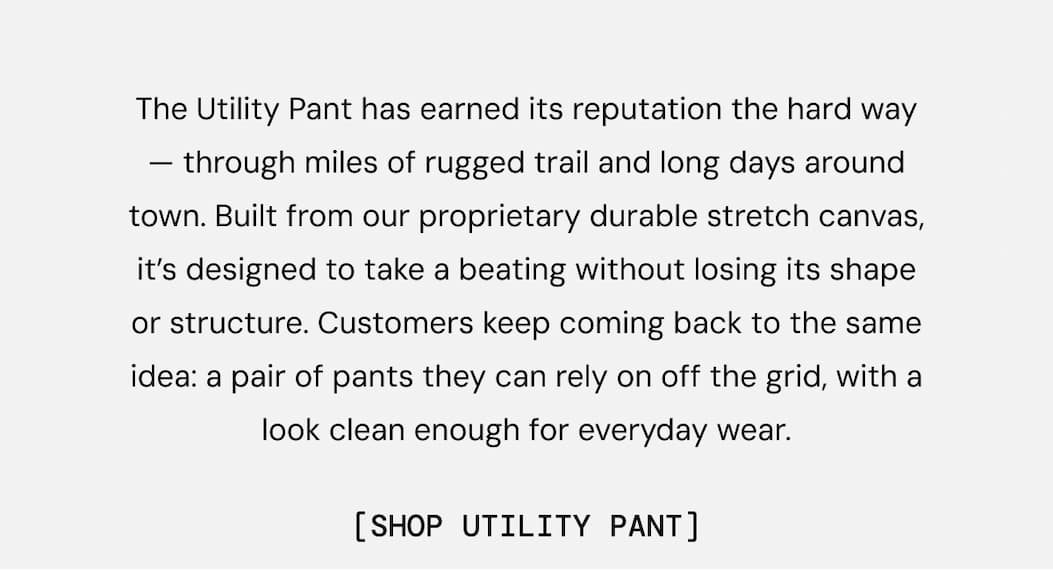 The Utility Pant has earned its reputation the hard way — through miles of rugged trail and long days around town. Built from our proprietary durable stretch canvas, it’s designed to take a beating without losing its shape or structure. Customers keep coming back to the same idea: a pair of pants they can rely on off the grid, with a look clean enough for everyday wear.
