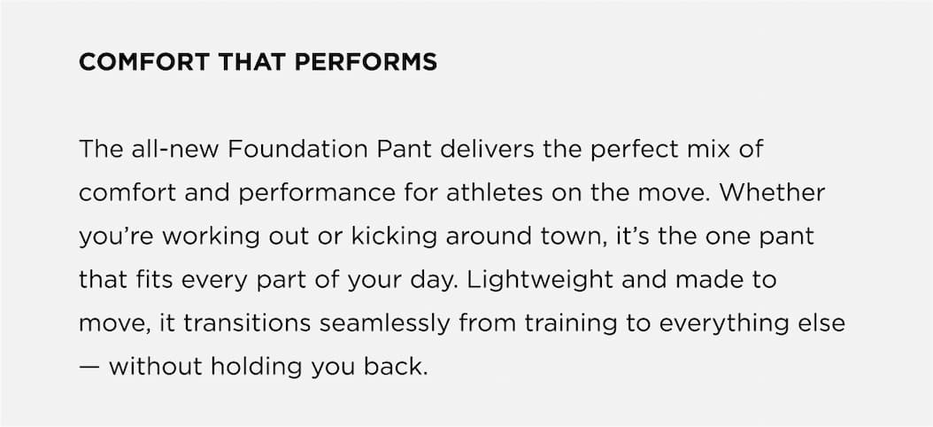 COMFORT THAT PERFORMS The all-new Foundation Pant delivers the perfect mix of comfort and performance for athletes on the move. Whether you're working out or kicking around town, it's the one pant that fits every part of your day. Lightweight and made to move, it transitions seamlessly from training to everything else - without holding you back.