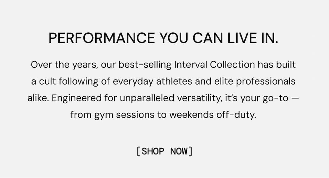 Over the years, our best-selling Interval Collection has built a cult following of everyday athletes and elite professionals alike. Engineered for unparalleled versatility, it’s your go-to — from gym sessions to weekends off-duty.