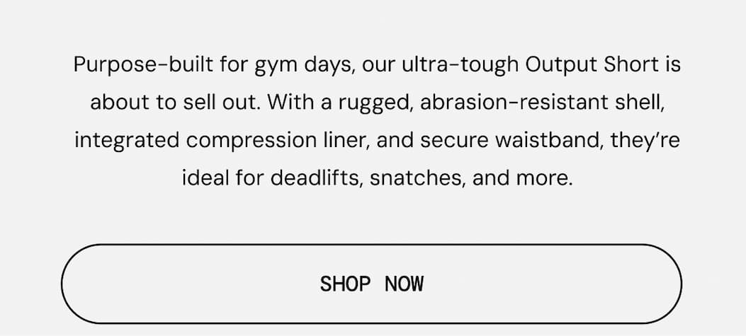 Body Copy: Purpose-built for gym days, our ultra-tough Output Short is about to sell out.