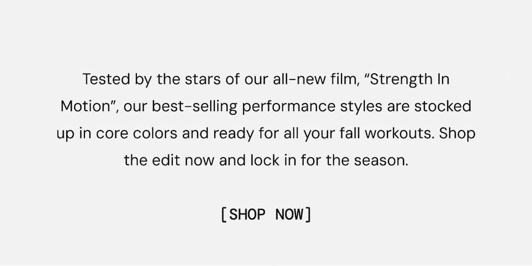 Tested by the stars of our all-new film, “Strength In Motion”, our best-selling performance styles are stocked up in core colors and ready for all your fall workouts. Shop the edit now and lock in for the season.