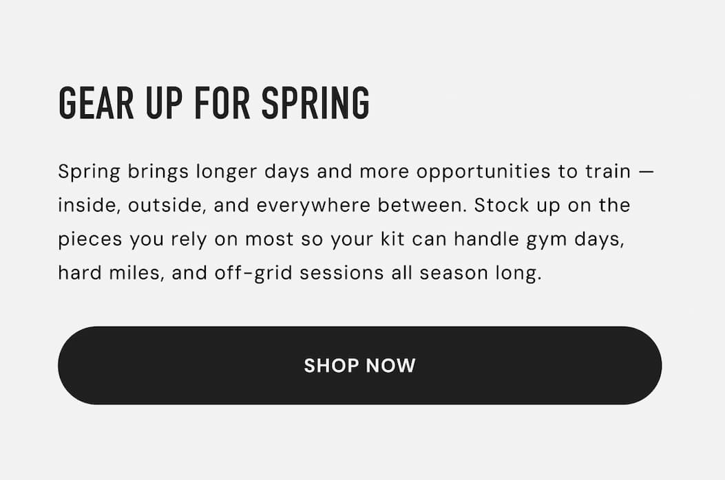 Gear up for Spring: Spring brings longer days and more opportunities to train — inside, outside, and everywhere between. Stock up on the pieces you rely on most so your kit can handle gym days, hard miles, and off-grid sessions all season long.