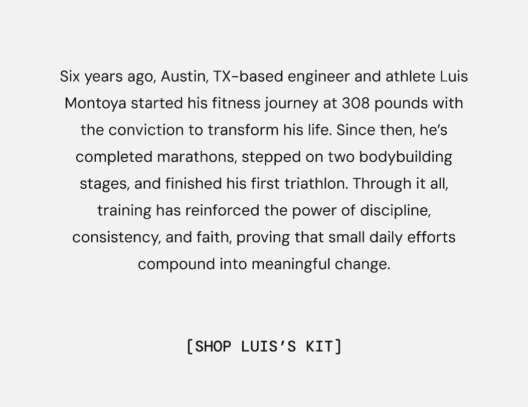 Six years ago, Austin, TX-based engineer and athlete Luis Montoya started his fitness journey at 308 pounds with the conviction to transform his life. Since then, he’s completed marathons, stepped on two bodybuilding stages, and finished his first triathlon. Through it all, training has reinforced the power of discipline, consistency, and faith, proving that small daily efforts compound into meaningful change. Shop Luis's Kit