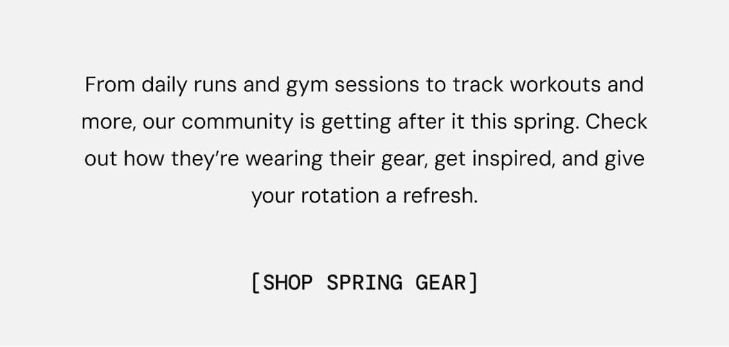 From daily runs and gym sessions to track workouts and more, our community is getting after it this spring. Check out how they’re wearing their gear, get inspired, and give your rotation a refresh. Shop these looks NOW
