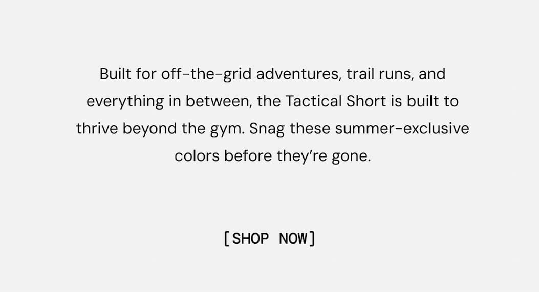 Built for off-the-grid adventures, trail runs, and everything in between, the Tactical Short is built to thrive beyond the gym. Snag these summer-exclusive colors before they’re gone. Shop Now
