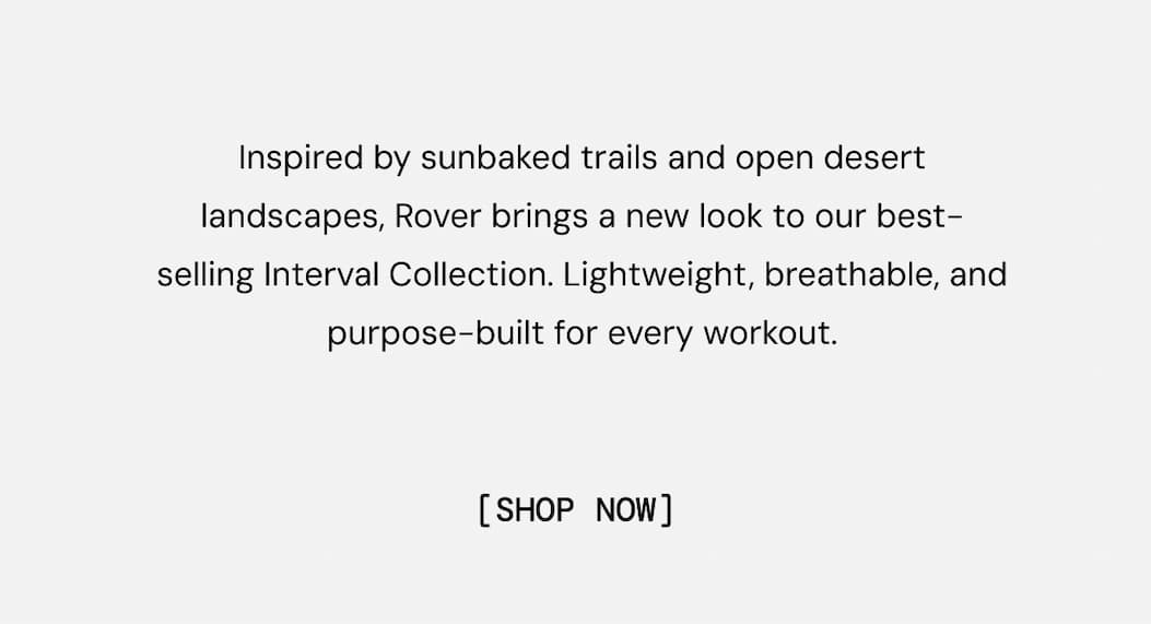 Inspired by sunbaked trails and open desert landscapes, Rover brings a new look to our best-selling Interval collection. Lightweight, breathable performance built for every workout.