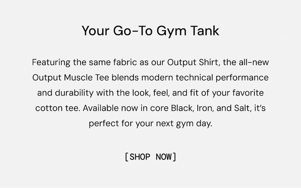 Body Copy: Featuring the same fabric as our Output Shirt, the all-new Output Muscle Tee blends modern technical performance and durability with the look, feel, and fit of your favorite cotton tee. Available now in core Black, Iron, and Salt, it’s perfect for your next gym day.