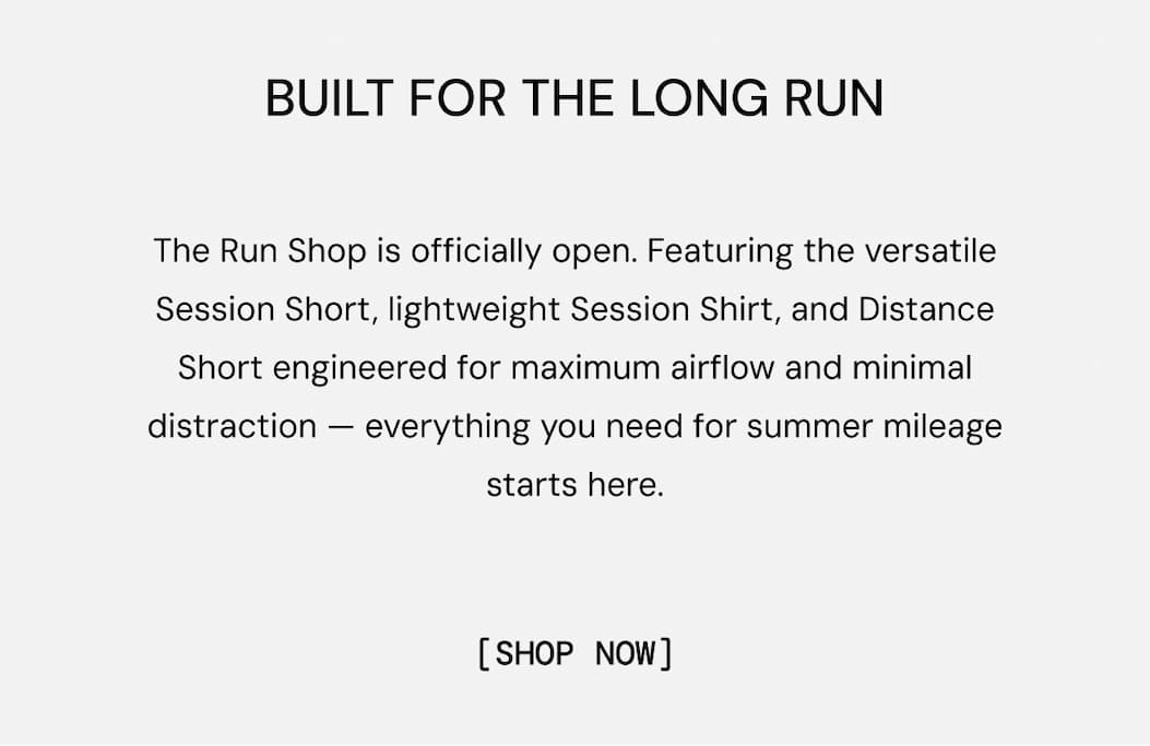 The Run Shop is officially open. Featuring the versatile Session Short, lightweight Session Shirt, and Distance Short engineered for maximum airflow and minimal distraction — everything you need for summer mileage starts here. Shop Full Collection Now