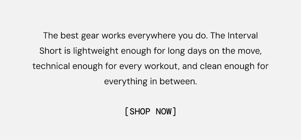 The best gear works everywhere you do. The Interval Short is lightweight enough for long days on the move, technical enough for every workout, and clean enough for everything in between. Shop Interval Training Shorts Now