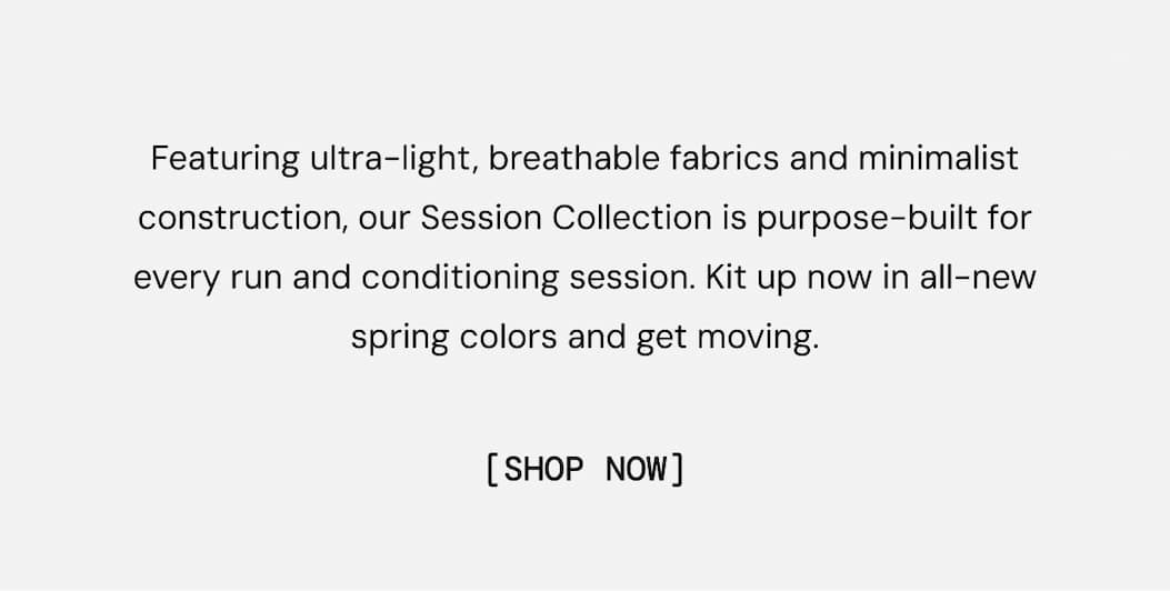 Featuring ultra-light, breathable fabrics and minimalist construction, our Session Collection is purpose-built for every run and conditioning session. Kit up now in all-new spring colors and get moving. Shop New Arrivals Now