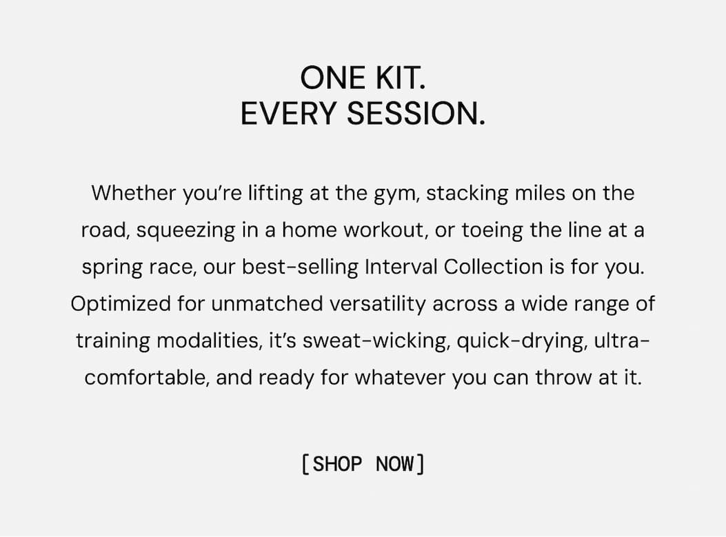 Whether you’re lifting at the gym, stacking miles on the road, squeezing in a home workout, or toeing the line at a spring race, our best-selling Interval Collection is for you. Optimized for unmatched versatility across a wide range of training modalities, it’s sweat-wicking, quick-drying, ultra-comfortable, and ready for whatever you can throw at it.