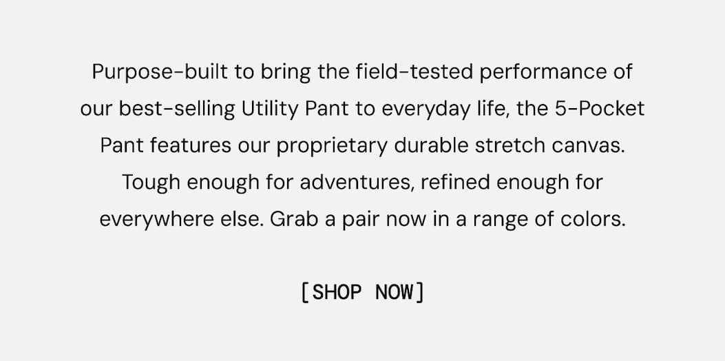 Purpose-built to bring the field-tested performance of our best-selling Utility Pant to everyday life, the 5-Pocket Pant features our proprietary durable stretch canvas. Tough enough for adventures, refined enough for everywhere else. Grab a pair now in a range of colors. SHOW NOW