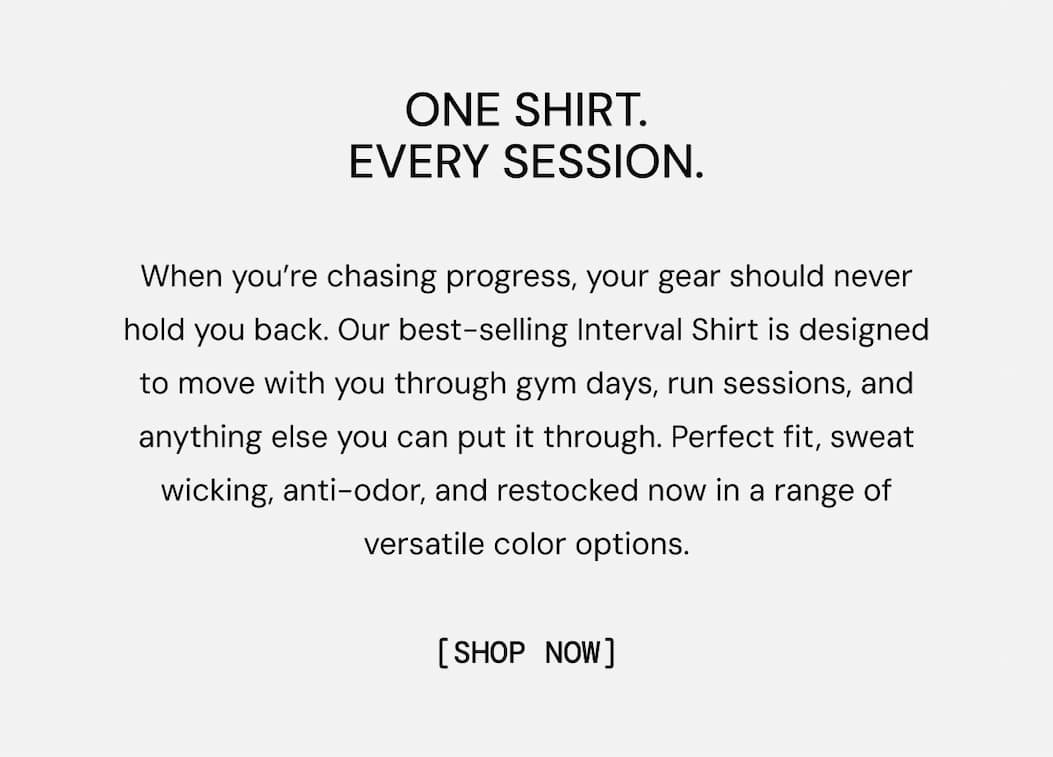 One Shirt. Every Session. When you’re chasing progress, your gear should never hold you back. Our best-selling Interval Shirt is designed to move with you through gym days, run sessions, and anything else you can put it through. Perfect fit, sweat wicking, anti-odor, and restocked now in a range of versatile color options.