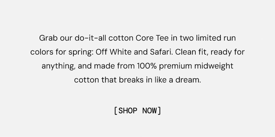 Grab our do-it-all cotton Core Tee in two limited run colors for spring: Off White and Safari. Clean fit, ready for anything, and made from 100% premium midweight cotton that breaks in like a dream. Shop Now