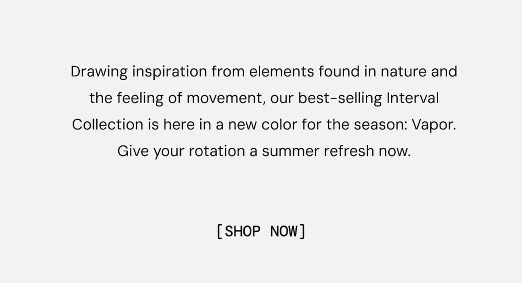 Drawing inspiration from elements found in nature and the feeling of movement, our best-selling Interval Collection is here in a new color for the season: Vapor. Give your rotation a summer refresh now.