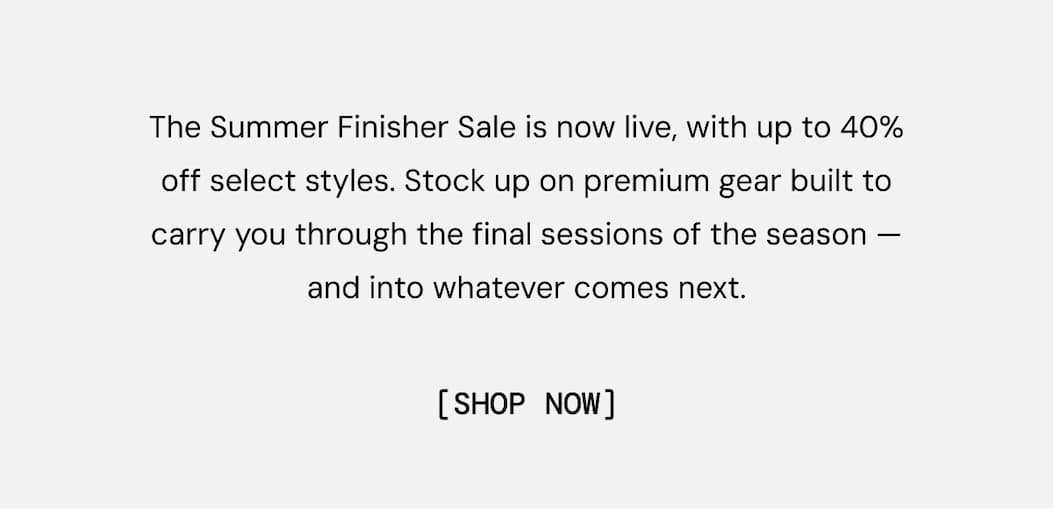 The Summer Finisher Sale is now live, with up to 40% off select styles. Stock up on premium gear built to carry you through the final sessions of the season — and into whatever comes next. Shop Now