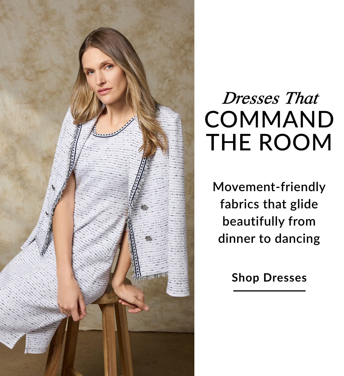 Dresses That Command the Room - Movement-friendly fabrics that glide beautifully from dinner to dancing - SHOP DRESSES >>